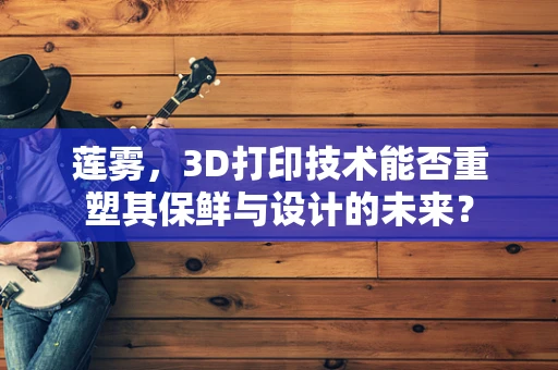 莲雾，3D打印技术能否重塑其保鲜与设计的未来？