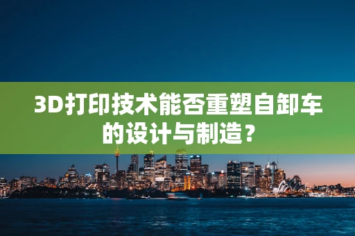 3D打印技术能否重塑自卸车的设计与制造？