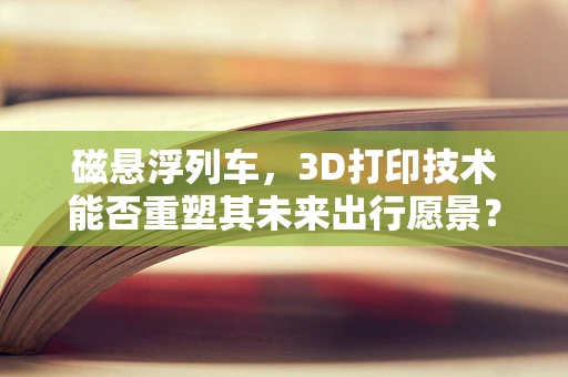 磁悬浮列车，3D打印技术能否重塑其未来出行愿景？