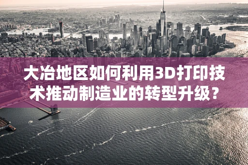 大冶地区如何利用3D打印技术推动制造业的转型升级？