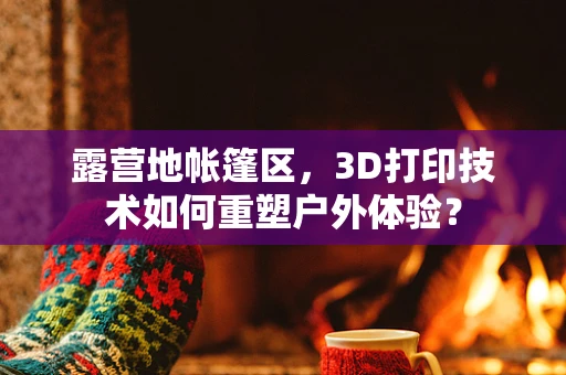 露营地帐篷区，3D打印技术如何重塑户外体验？