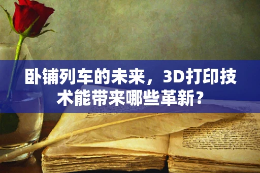 卧铺列车的未来，3D打印技术能带来哪些革新？