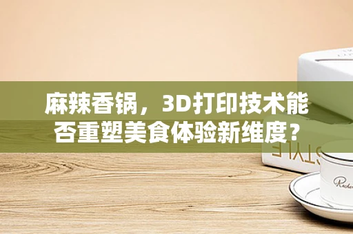 麻辣香锅，3D打印技术能否重塑美食体验新维度？
