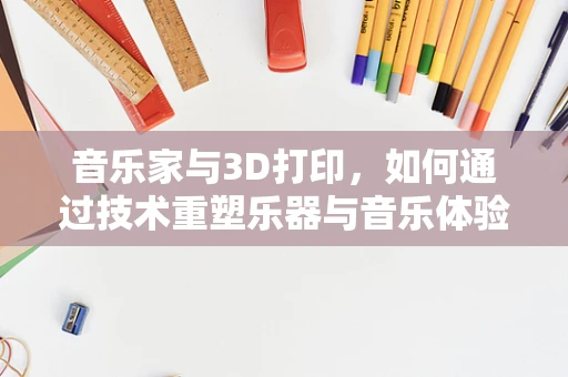 音乐家与3D打印，如何通过技术重塑乐器与音乐体验？