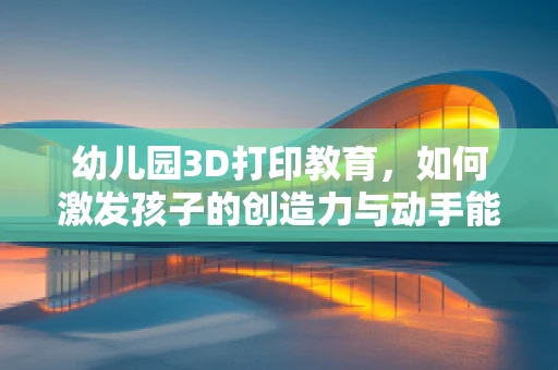 幼儿园3D打印教育，如何激发孩子的创造力与动手能力？