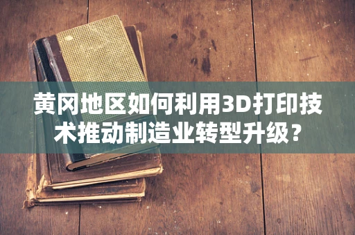 黄冈地区如何利用3D打印技术推动制造业转型升级？