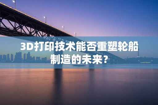 3D打印技术能否重塑轮船制造的未来？