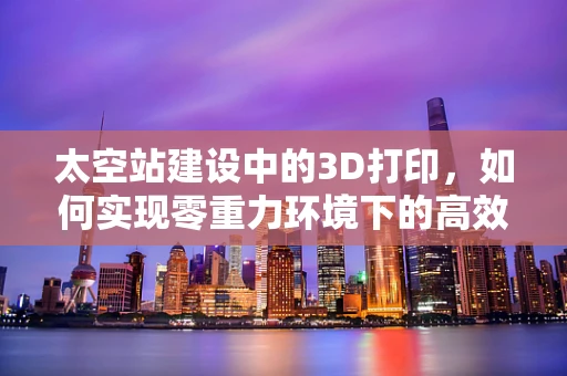 太空站建设中的3D打印，如何实现零重力环境下的高效制造？