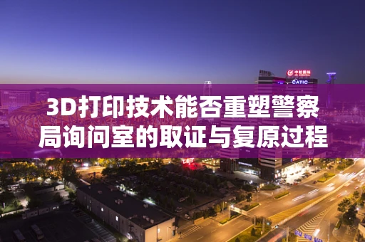 3D打印技术能否重塑警察局询问室的取证与复原过程？