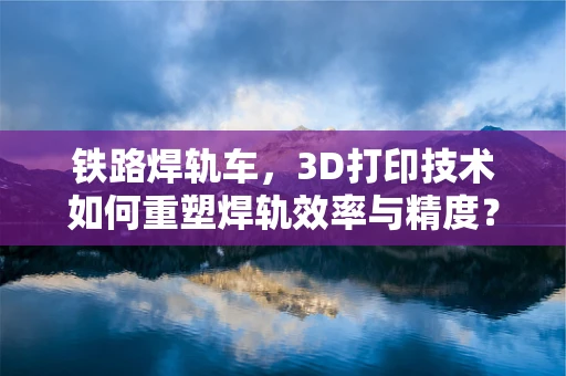 铁路焊轨车，3D打印技术如何重塑焊轨效率与精度？