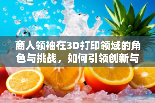 商人领袖在3D打印领域的角色与挑战，如何引领创新与商业融合？