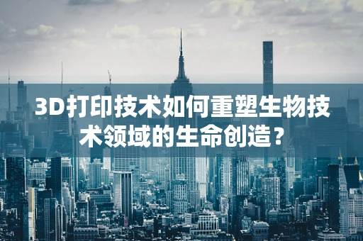 3D打印技术如何重塑生物技术领域的生命创造？