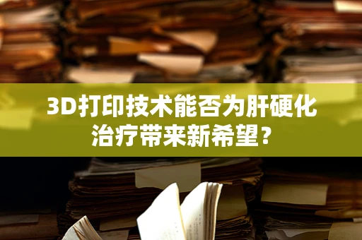 3D打印技术能否为肝硬化治疗带来新希望？