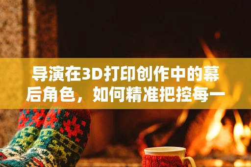 导演在3D打印创作中的幕后角色，如何精准把控每一寸细节？