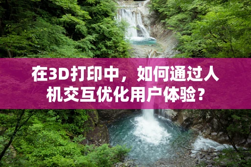 在3D打印中，如何通过人机交互优化用户体验？
