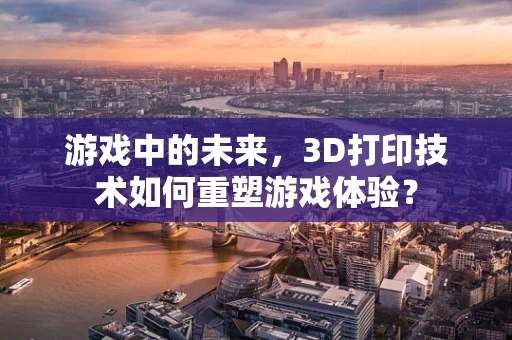 游戏中的未来，3D打印技术如何重塑游戏体验？