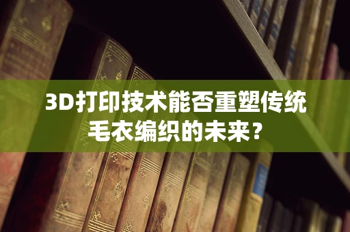 3D打印技术能否重塑传统毛衣编织的未来？