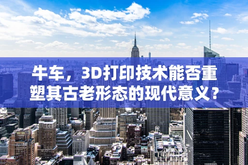 牛车，3D打印技术能否重塑其古老形态的现代意义？