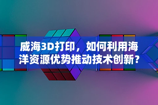 威海3D打印，如何利用海洋资源优势推动技术创新？