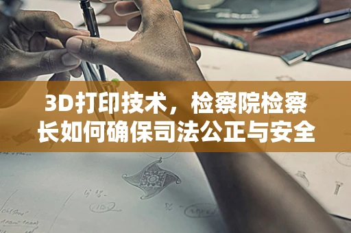 3D打印技术，检察院检察长如何确保司法公正与安全？