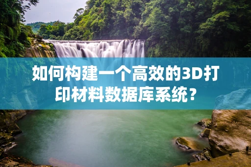 如何构建一个高效的3D打印材料数据库系统？