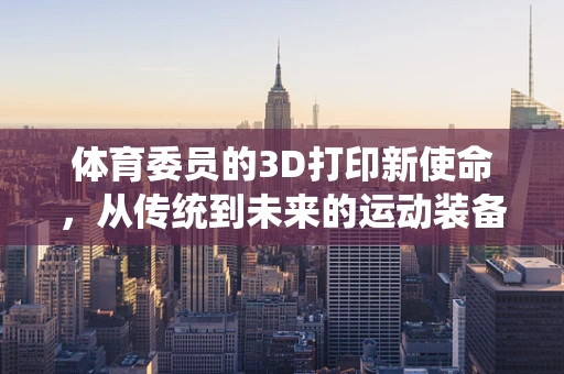 体育委员的3D打印新使命，从传统到未来的运动装备创新
