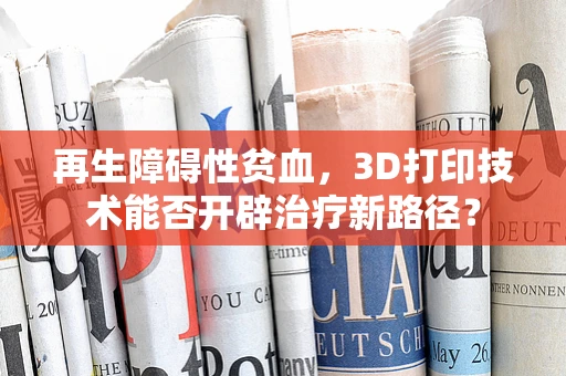 再生障碍性贫血，3D打印技术能否开辟治疗新路径？