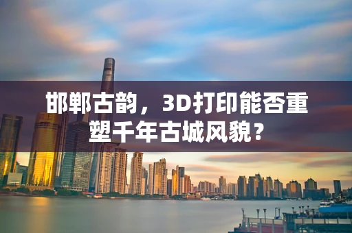 邯郸古韵，3D打印能否重塑千年古城风貌？