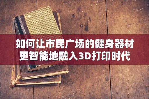 如何让市民广场的健身器材更智能地融入3D打印时代？