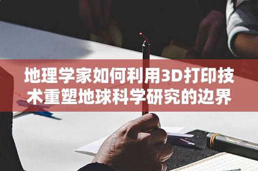 地理学家如何利用3D打印技术重塑地球科学研究的边界？