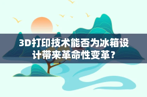 3D打印技术能否为冰箱设计带来革命性变革？