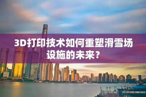 3D打印技术如何重塑滑雪场设施的未来？