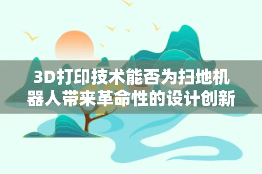 3D打印技术能否为扫地机器人带来革命性的设计创新？