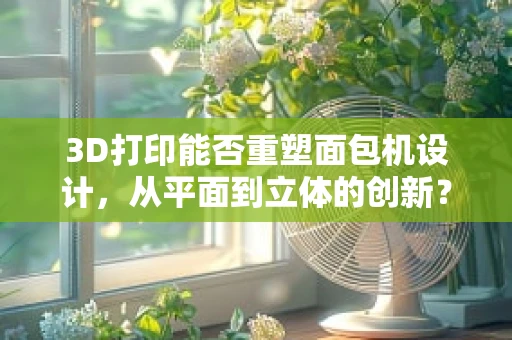 3D打印能否重塑面包机设计，从平面到立体的创新？