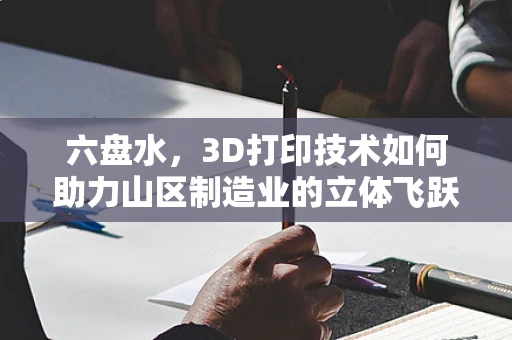 六盘水，3D打印技术如何助力山区制造业的立体飞跃？