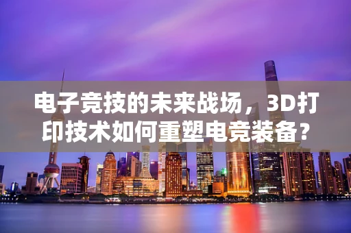 电子竞技的未来战场，3D打印技术如何重塑电竞装备？