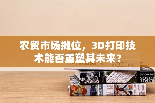 农贸市场摊位，3D打印技术能否重塑其未来？