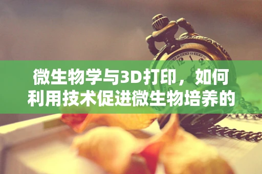 微生物学与3D打印，如何利用技术促进微生物培养的精准控制？