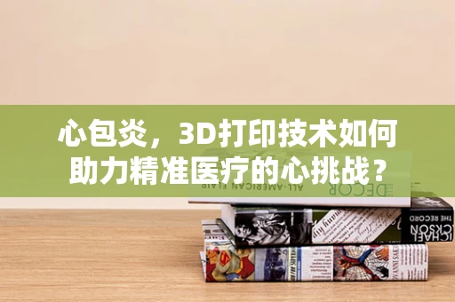 心包炎，3D打印技术如何助力精准医疗的心挑战？