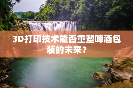 3D打印技术能否重塑啤酒包装的未来？