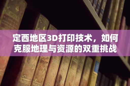 定西地区3D打印技术，如何克服地理与资源的双重挑战？