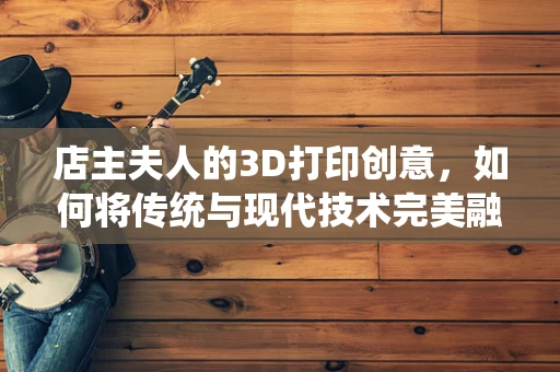 店主夫人的3D打印创意，如何将传统与现代技术完美融合？