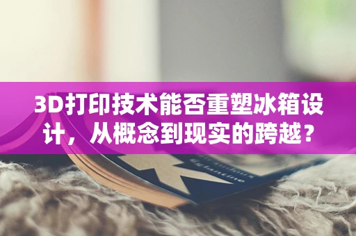 3D打印技术能否重塑冰箱设计，从概念到现实的跨越？