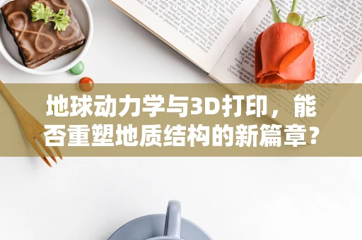 地球动力学与3D打印，能否重塑地质结构的新篇章？