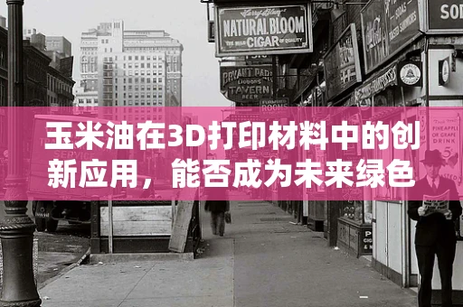 玉米油在3D打印材料中的创新应用，能否成为未来绿色制造的‘新宠’？