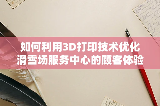 如何利用3D打印技术优化滑雪场服务中心的顾客体验？