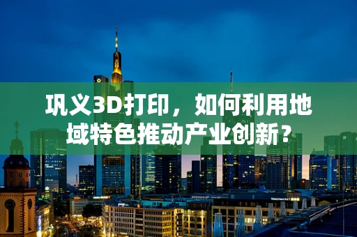 巩义3D打印，如何利用地域特色推动产业创新？
