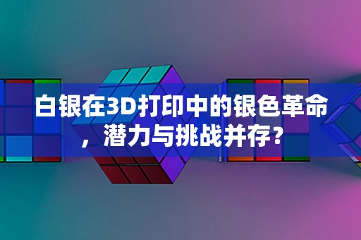 白银在3D打印中的银色革命，潜力与挑战并存？