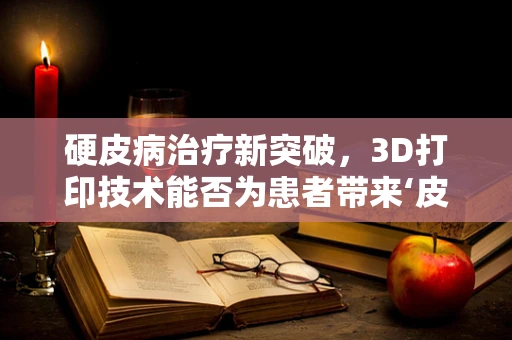 硬皮病治疗新突破，3D打印技术能否为患者带来‘皮肤’再生希望？