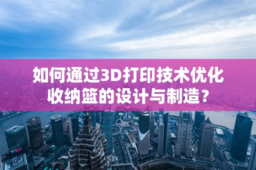 如何通过3D打印技术优化收纳篮的设计与制造？